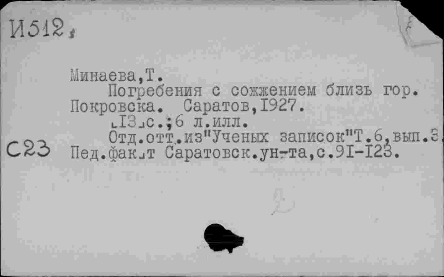 ﻿
А
Минаева,Т.
Погребения с сожжением близь гор. Покровска. Саратов,1927.
lI3jC.;6 л.илл.
Отд.отт,.изпУченых записок”Т.6,вып СаЗо Пед.факиТ Саратовск.унгта,с.91-123.